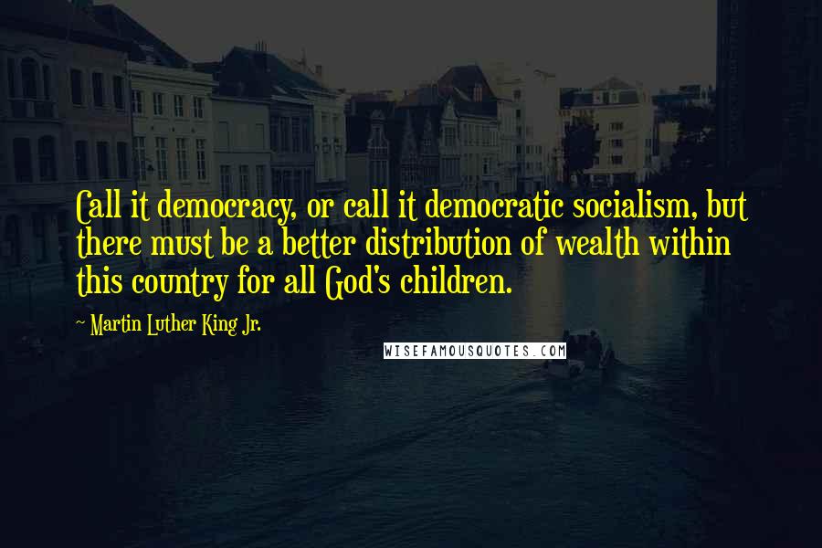 Martin Luther King Jr. Quotes: Call it democracy, or call it democratic socialism, but there must be a better distribution of wealth within this country for all God's children.