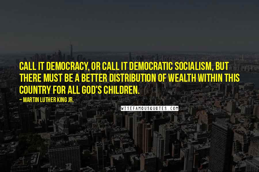 Martin Luther King Jr. Quotes: Call it democracy, or call it democratic socialism, but there must be a better distribution of wealth within this country for all God's children.