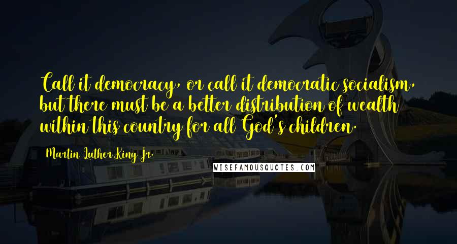 Martin Luther King Jr. Quotes: Call it democracy, or call it democratic socialism, but there must be a better distribution of wealth within this country for all God's children.