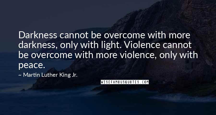 Martin Luther King Jr. Quotes: Darkness cannot be overcome with more darkness, only with light. Violence cannot be overcome with more violence, only with peace.