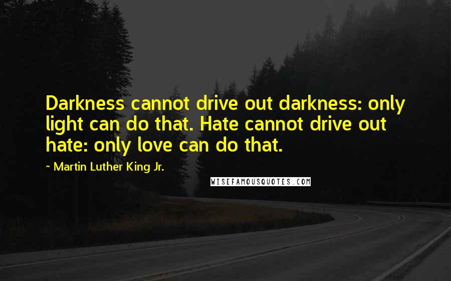 Martin Luther King Jr. Quotes: Darkness cannot drive out darkness: only light can do that. Hate cannot drive out hate: only love can do that.