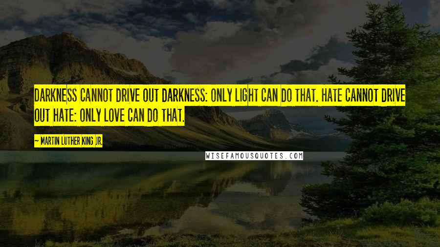 Martin Luther King Jr. Quotes: Darkness cannot drive out darkness: only light can do that. Hate cannot drive out hate: only love can do that.