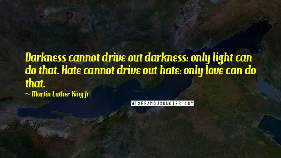 Martin Luther King Jr. Quotes: Darkness cannot drive out darkness: only light can do that. Hate cannot drive out hate: only love can do that.