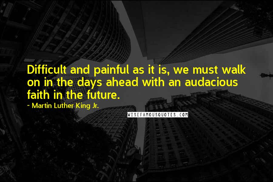 Martin Luther King Jr. Quotes: Difficult and painful as it is, we must walk on in the days ahead with an audacious faith in the future.