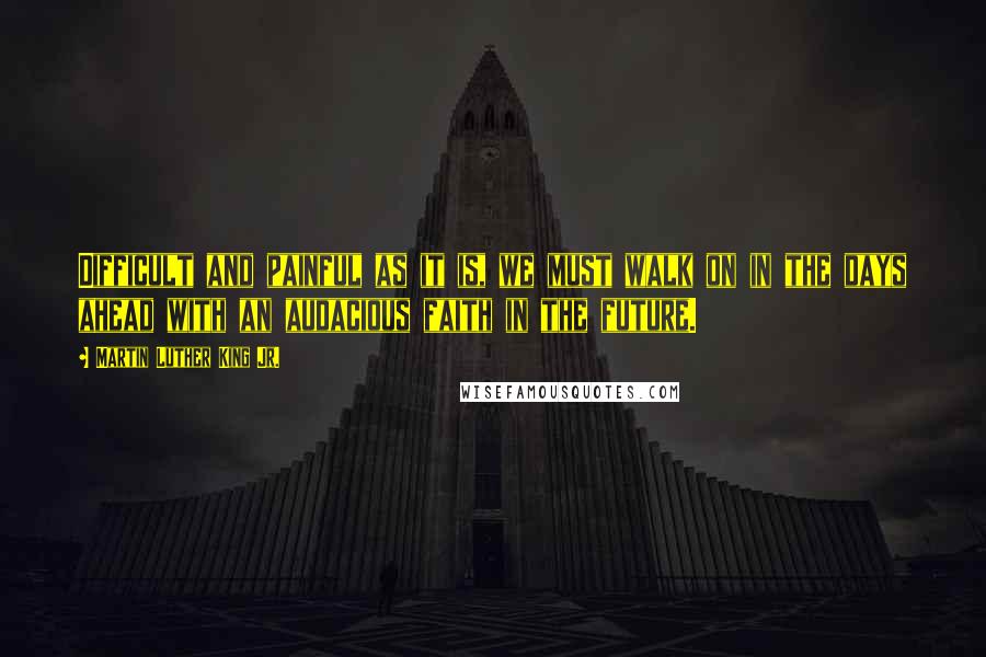 Martin Luther King Jr. Quotes: Difficult and painful as it is, we must walk on in the days ahead with an audacious faith in the future.