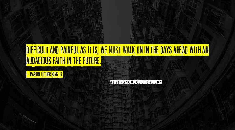 Martin Luther King Jr. Quotes: Difficult and painful as it is, we must walk on in the days ahead with an audacious faith in the future.