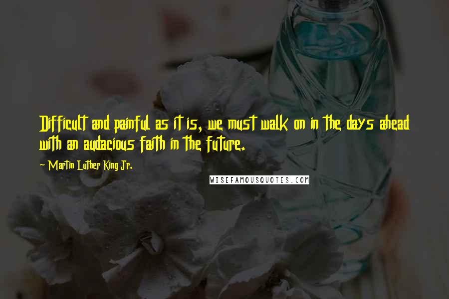 Martin Luther King Jr. Quotes: Difficult and painful as it is, we must walk on in the days ahead with an audacious faith in the future.