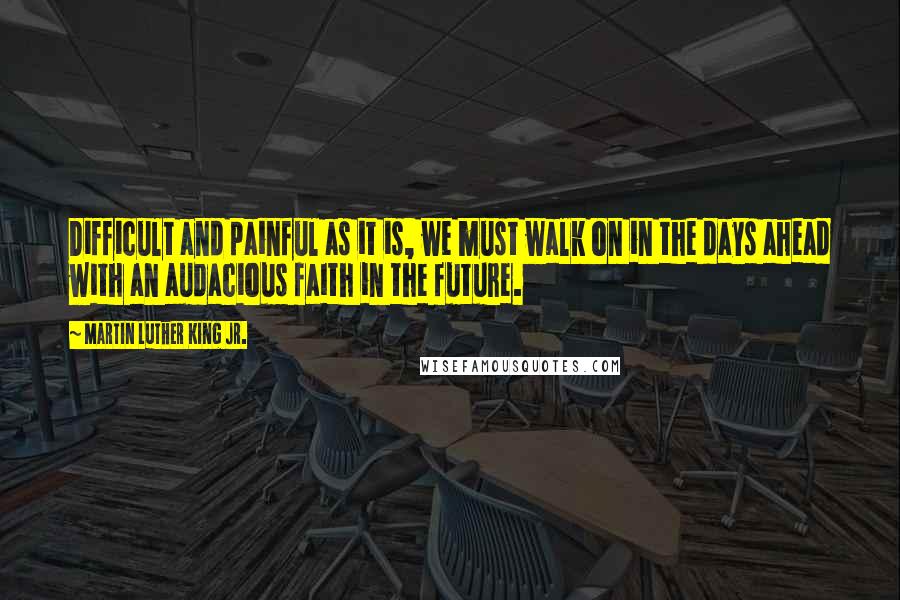 Martin Luther King Jr. Quotes: Difficult and painful as it is, we must walk on in the days ahead with an audacious faith in the future.