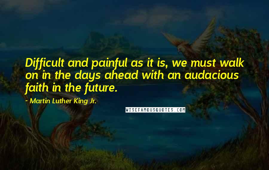 Martin Luther King Jr. Quotes: Difficult and painful as it is, we must walk on in the days ahead with an audacious faith in the future.