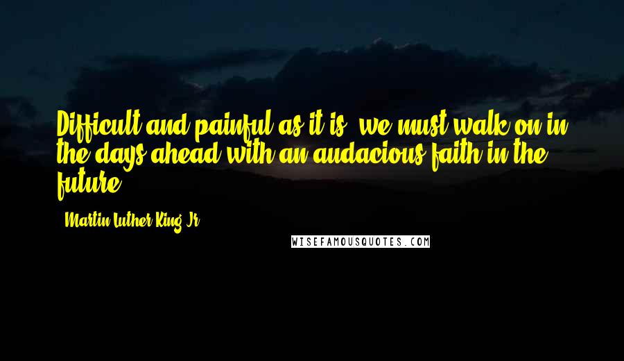 Martin Luther King Jr. Quotes: Difficult and painful as it is, we must walk on in the days ahead with an audacious faith in the future.