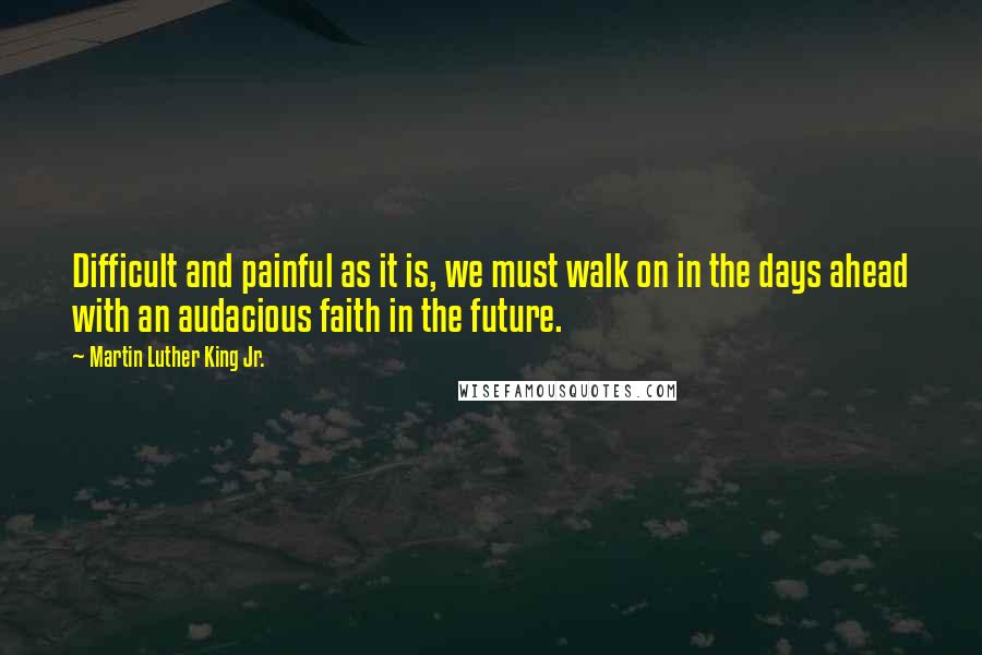 Martin Luther King Jr. Quotes: Difficult and painful as it is, we must walk on in the days ahead with an audacious faith in the future.