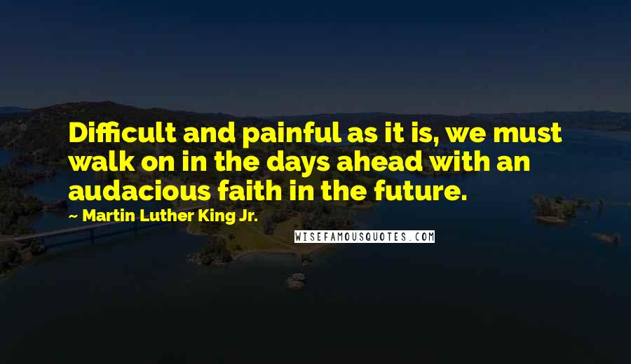 Martin Luther King Jr. Quotes: Difficult and painful as it is, we must walk on in the days ahead with an audacious faith in the future.