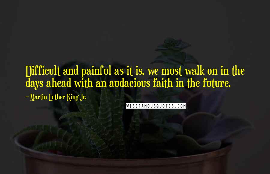 Martin Luther King Jr. Quotes: Difficult and painful as it is, we must walk on in the days ahead with an audacious faith in the future.