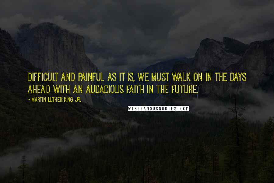 Martin Luther King Jr. Quotes: Difficult and painful as it is, we must walk on in the days ahead with an audacious faith in the future.