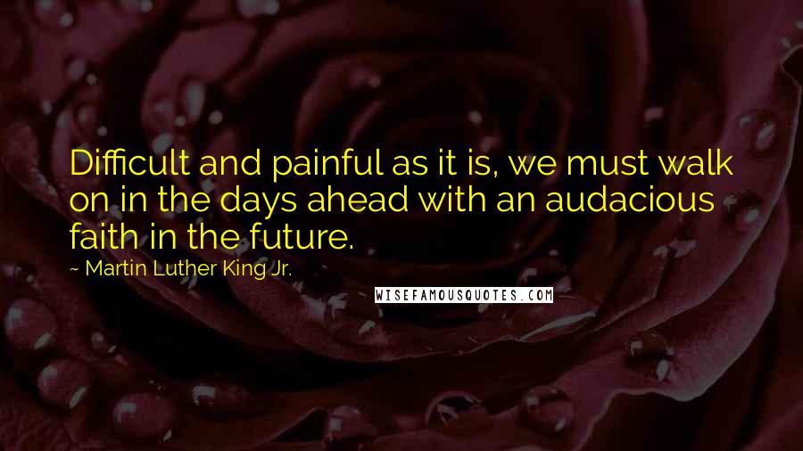 Martin Luther King Jr. Quotes: Difficult and painful as it is, we must walk on in the days ahead with an audacious faith in the future.