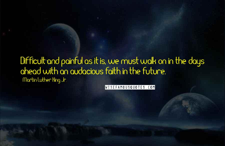 Martin Luther King Jr. Quotes: Difficult and painful as it is, we must walk on in the days ahead with an audacious faith in the future.