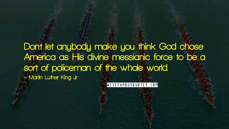 Martin Luther King Jr. Quotes: Don't let anybody make you think God chose America as His divine messianic force to be a sort of policeman of the whole world.