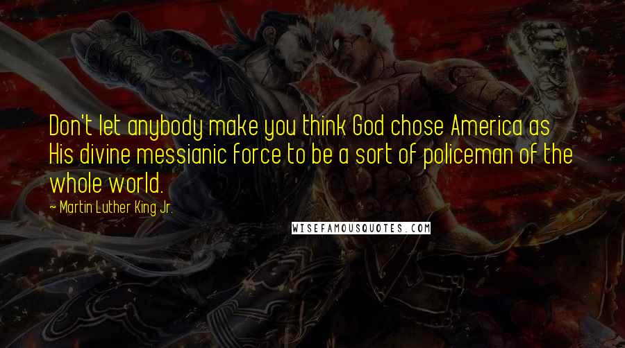 Martin Luther King Jr. Quotes: Don't let anybody make you think God chose America as His divine messianic force to be a sort of policeman of the whole world.