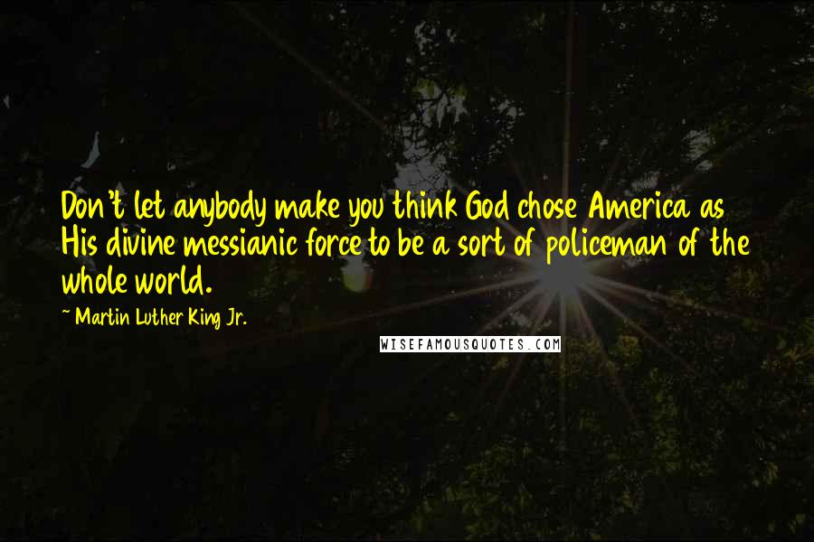 Martin Luther King Jr. Quotes: Don't let anybody make you think God chose America as His divine messianic force to be a sort of policeman of the whole world.