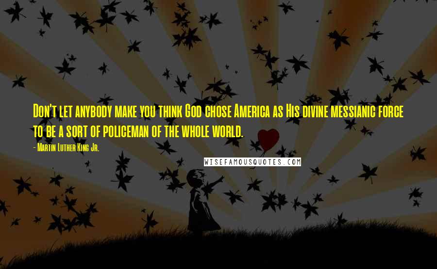 Martin Luther King Jr. Quotes: Don't let anybody make you think God chose America as His divine messianic force to be a sort of policeman of the whole world.