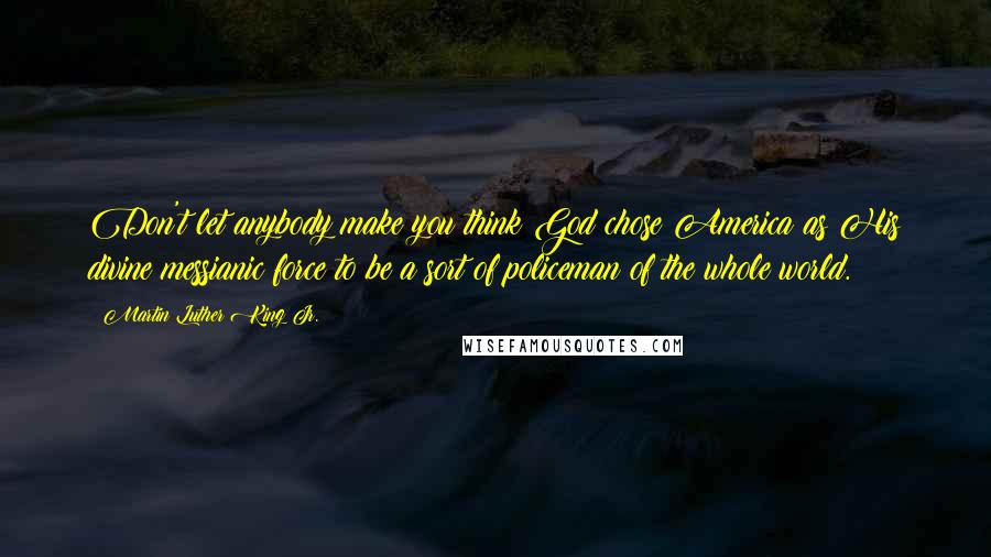 Martin Luther King Jr. Quotes: Don't let anybody make you think God chose America as His divine messianic force to be a sort of policeman of the whole world.