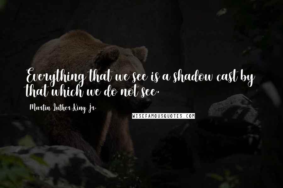 Martin Luther King Jr. Quotes: Everything that we see is a shadow cast by that which we do not see.