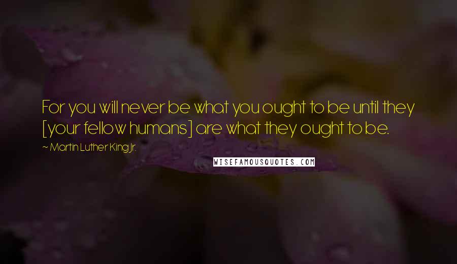 Martin Luther King Jr. Quotes: For you will never be what you ought to be until they [your fellow humans] are what they ought to be.