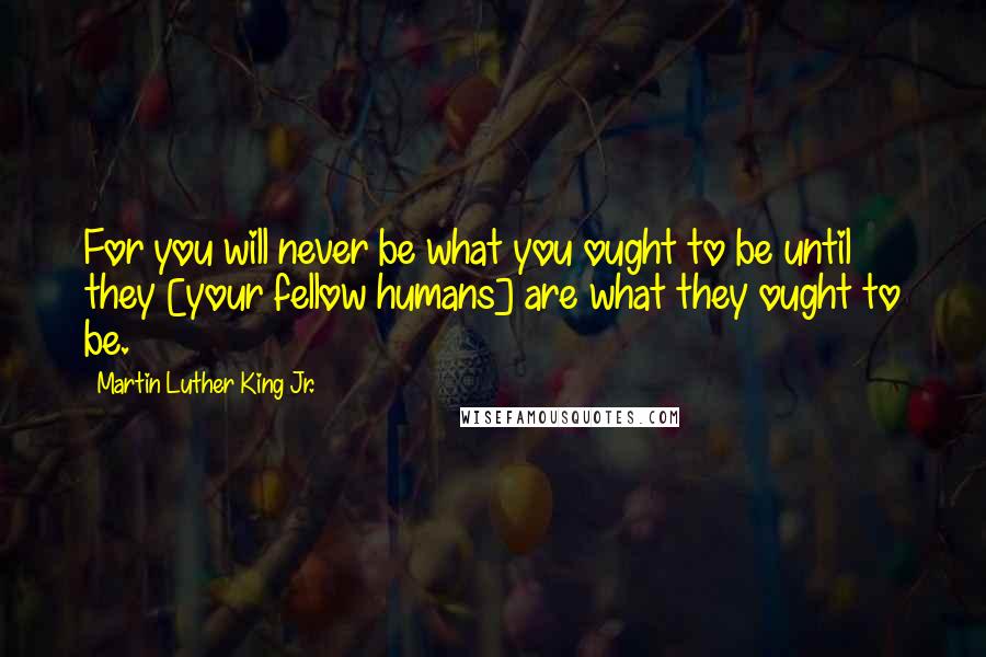 Martin Luther King Jr. Quotes: For you will never be what you ought to be until they [your fellow humans] are what they ought to be.