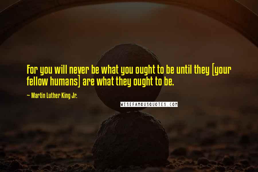 Martin Luther King Jr. Quotes: For you will never be what you ought to be until they [your fellow humans] are what they ought to be.