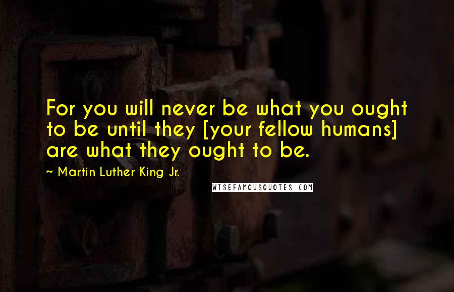 Martin Luther King Jr. Quotes: For you will never be what you ought to be until they [your fellow humans] are what they ought to be.