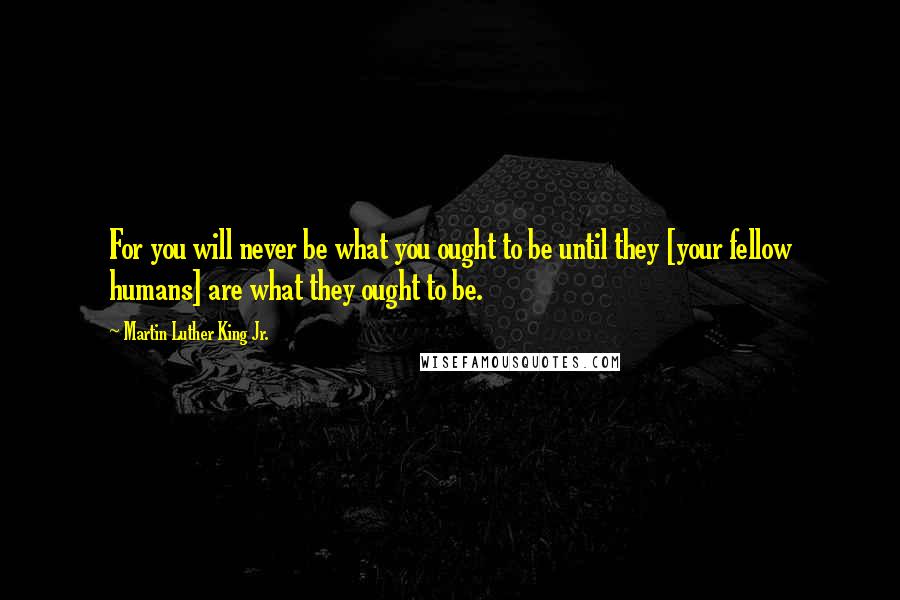 Martin Luther King Jr. Quotes: For you will never be what you ought to be until they [your fellow humans] are what they ought to be.