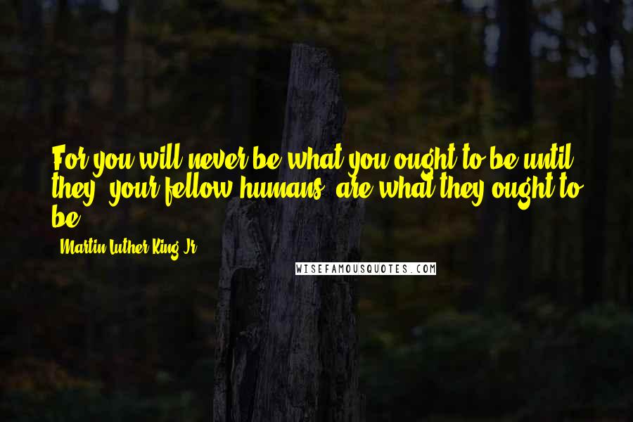 Martin Luther King Jr. Quotes: For you will never be what you ought to be until they [your fellow humans] are what they ought to be.