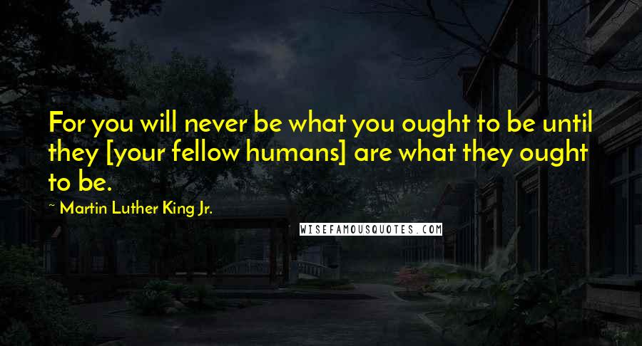 Martin Luther King Jr. Quotes: For you will never be what you ought to be until they [your fellow humans] are what they ought to be.