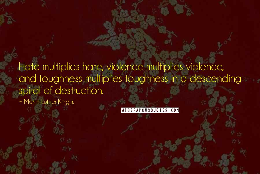 Martin Luther King Jr. Quotes: Hate multiplies hate, violence multiplies violence, and toughness multiplies toughness in a descending spiral of destruction.
