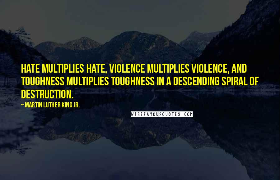 Martin Luther King Jr. Quotes: Hate multiplies hate, violence multiplies violence, and toughness multiplies toughness in a descending spiral of destruction.
