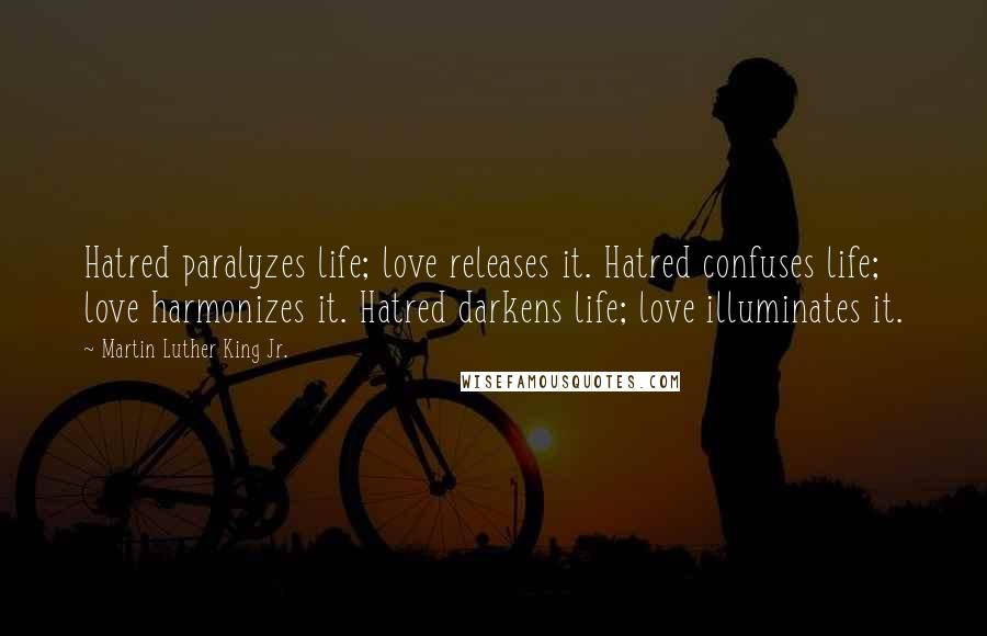 Martin Luther King Jr. Quotes: Hatred paralyzes life; love releases it. Hatred confuses life; love harmonizes it. Hatred darkens life; love illuminates it.