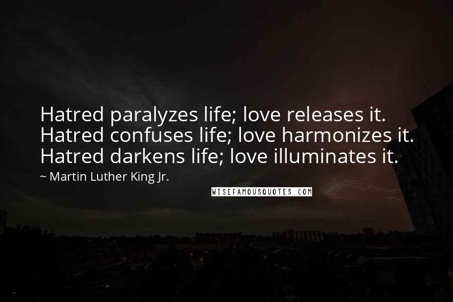 Martin Luther King Jr. Quotes: Hatred paralyzes life; love releases it. Hatred confuses life; love harmonizes it. Hatred darkens life; love illuminates it.
