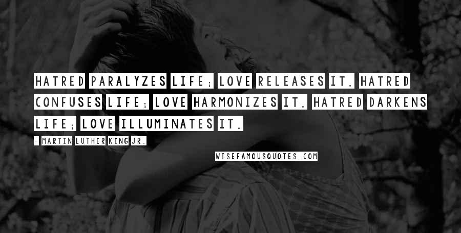 Martin Luther King Jr. Quotes: Hatred paralyzes life; love releases it. Hatred confuses life; love harmonizes it. Hatred darkens life; love illuminates it.