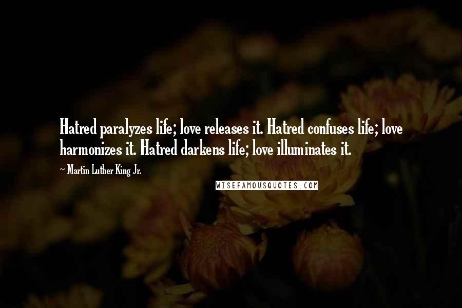 Martin Luther King Jr. Quotes: Hatred paralyzes life; love releases it. Hatred confuses life; love harmonizes it. Hatred darkens life; love illuminates it.
