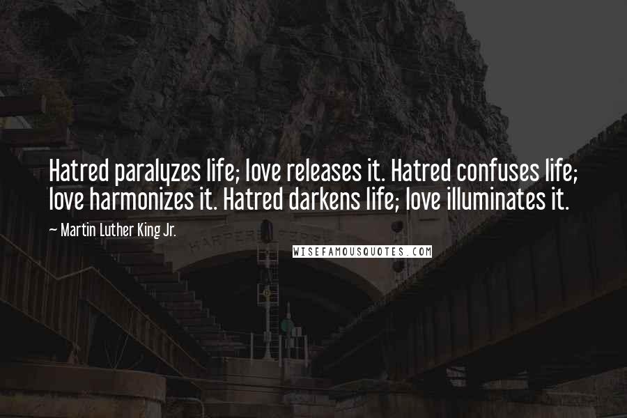 Martin Luther King Jr. Quotes: Hatred paralyzes life; love releases it. Hatred confuses life; love harmonizes it. Hatred darkens life; love illuminates it.