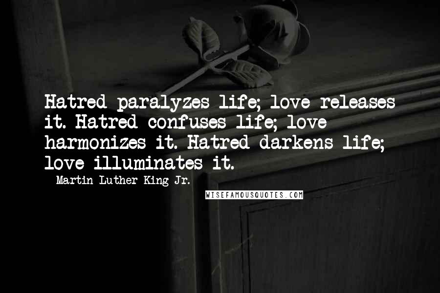 Martin Luther King Jr. Quotes: Hatred paralyzes life; love releases it. Hatred confuses life; love harmonizes it. Hatred darkens life; love illuminates it.