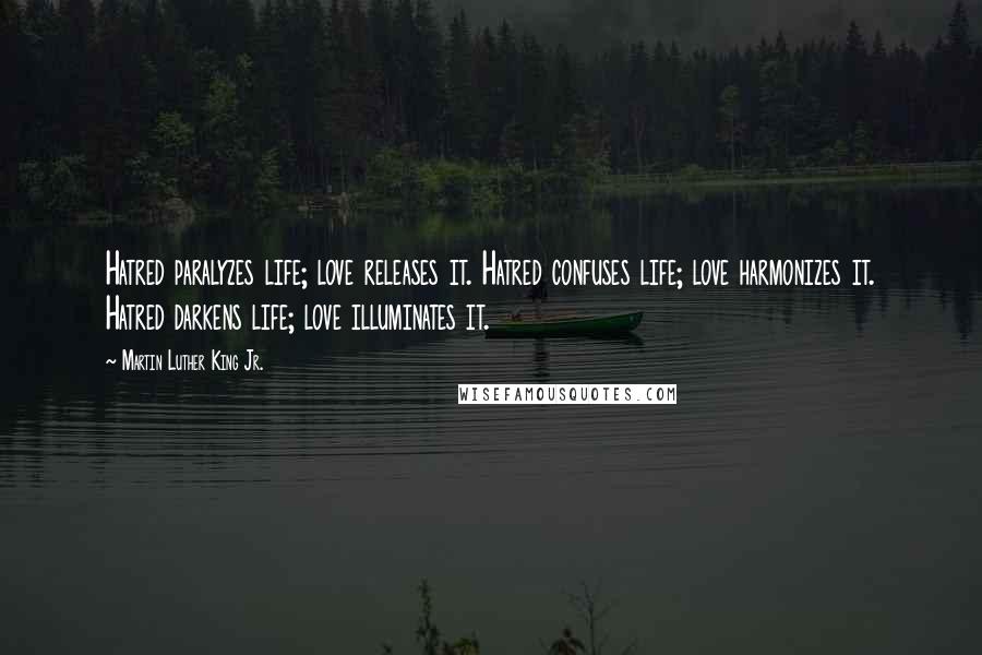 Martin Luther King Jr. Quotes: Hatred paralyzes life; love releases it. Hatred confuses life; love harmonizes it. Hatred darkens life; love illuminates it.