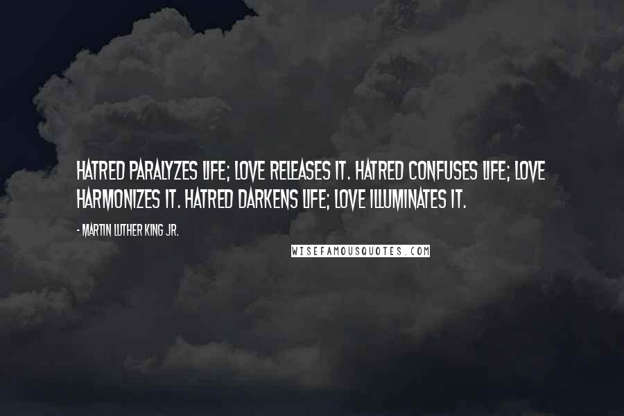 Martin Luther King Jr. Quotes: Hatred paralyzes life; love releases it. Hatred confuses life; love harmonizes it. Hatred darkens life; love illuminates it.