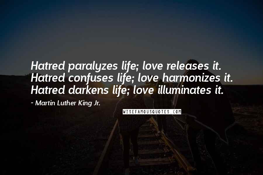 Martin Luther King Jr. Quotes: Hatred paralyzes life; love releases it. Hatred confuses life; love harmonizes it. Hatred darkens life; love illuminates it.