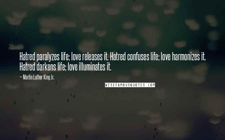 Martin Luther King Jr. Quotes: Hatred paralyzes life; love releases it. Hatred confuses life; love harmonizes it. Hatred darkens life; love illuminates it.