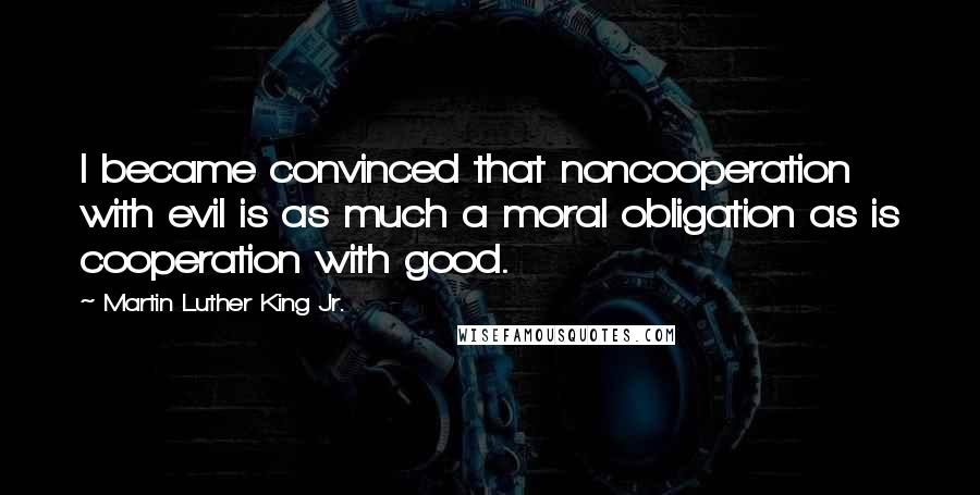 Martin Luther King Jr. Quotes: I became convinced that noncooperation with evil is as much a moral obligation as is cooperation with good.