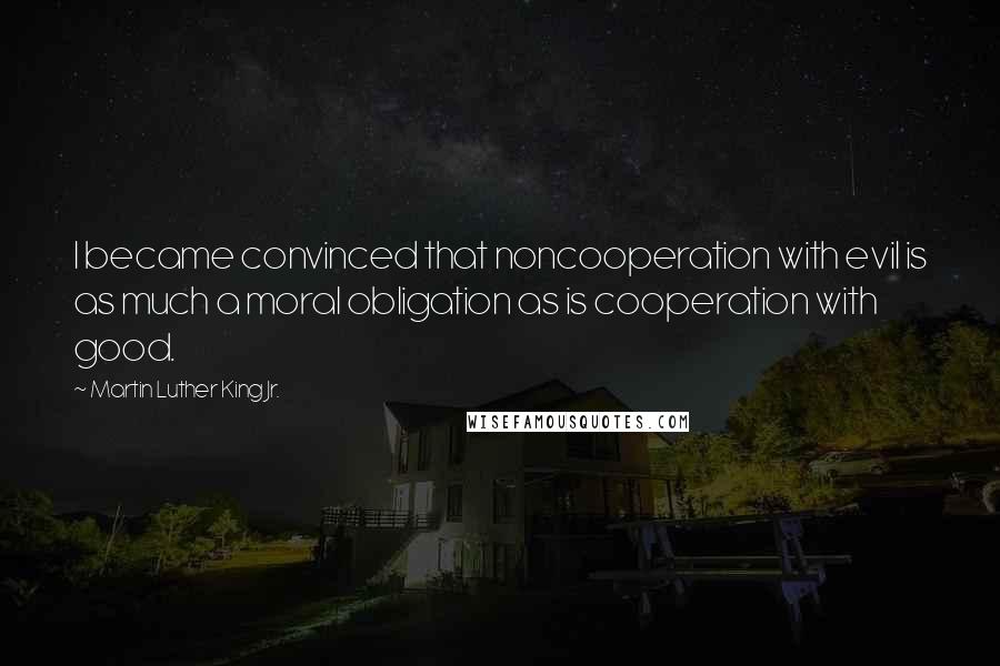 Martin Luther King Jr. Quotes: I became convinced that noncooperation with evil is as much a moral obligation as is cooperation with good.