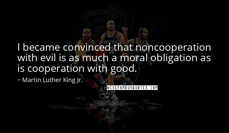 Martin Luther King Jr. Quotes: I became convinced that noncooperation with evil is as much a moral obligation as is cooperation with good.