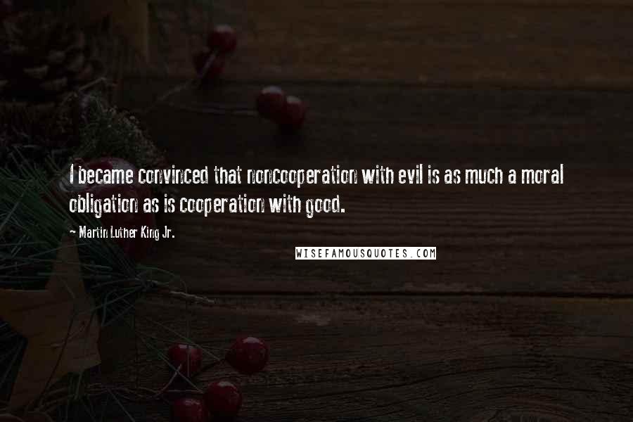 Martin Luther King Jr. Quotes: I became convinced that noncooperation with evil is as much a moral obligation as is cooperation with good.