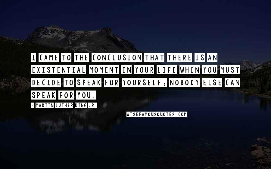 Martin Luther King Jr. Quotes: I came to the conclusion that there is an existential moment in your life when you must decide to speak for yourself; nobody else can speak for you.